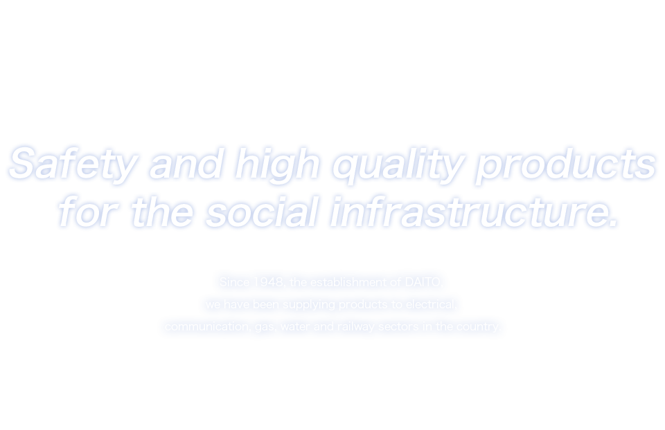 Safety and high quality products for the social infrastructure.　Since 1948, the establishment of DAITO,we have been supplying products to electrical,communication,gas,water and railway sectors in the country.