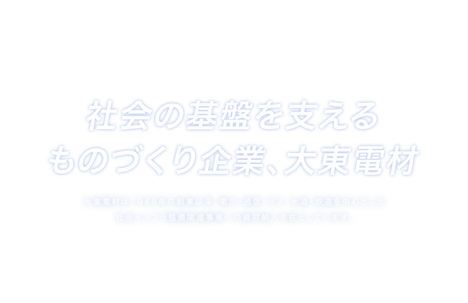 社会の基盤を支えるものづくり企業、大東電材　大東電材は1948年の創業以来、電力・通信・ガス・水道・鉄道を中心とした社会インフラ整備関連事業への資材納入を柱としています。