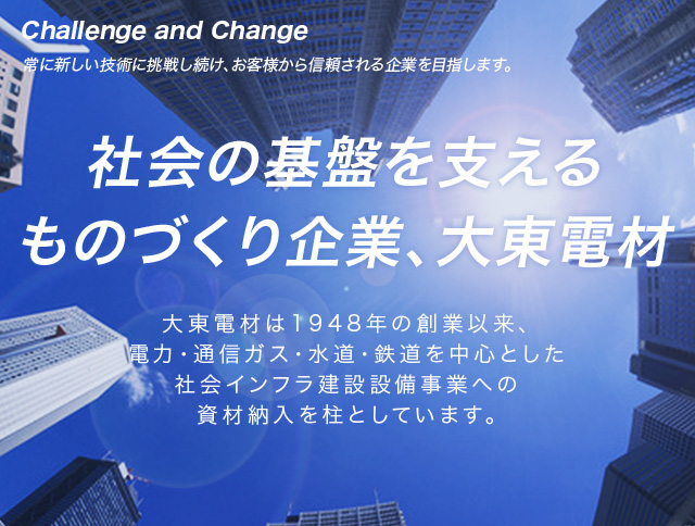 社会の基盤を支えるものづくり企業、大東電材　大東電材は1948年の創業以来、電力・通信・ガス・水道・鉄道を中心とした社会インフラ整備関連事業への資材納入を柱としています。